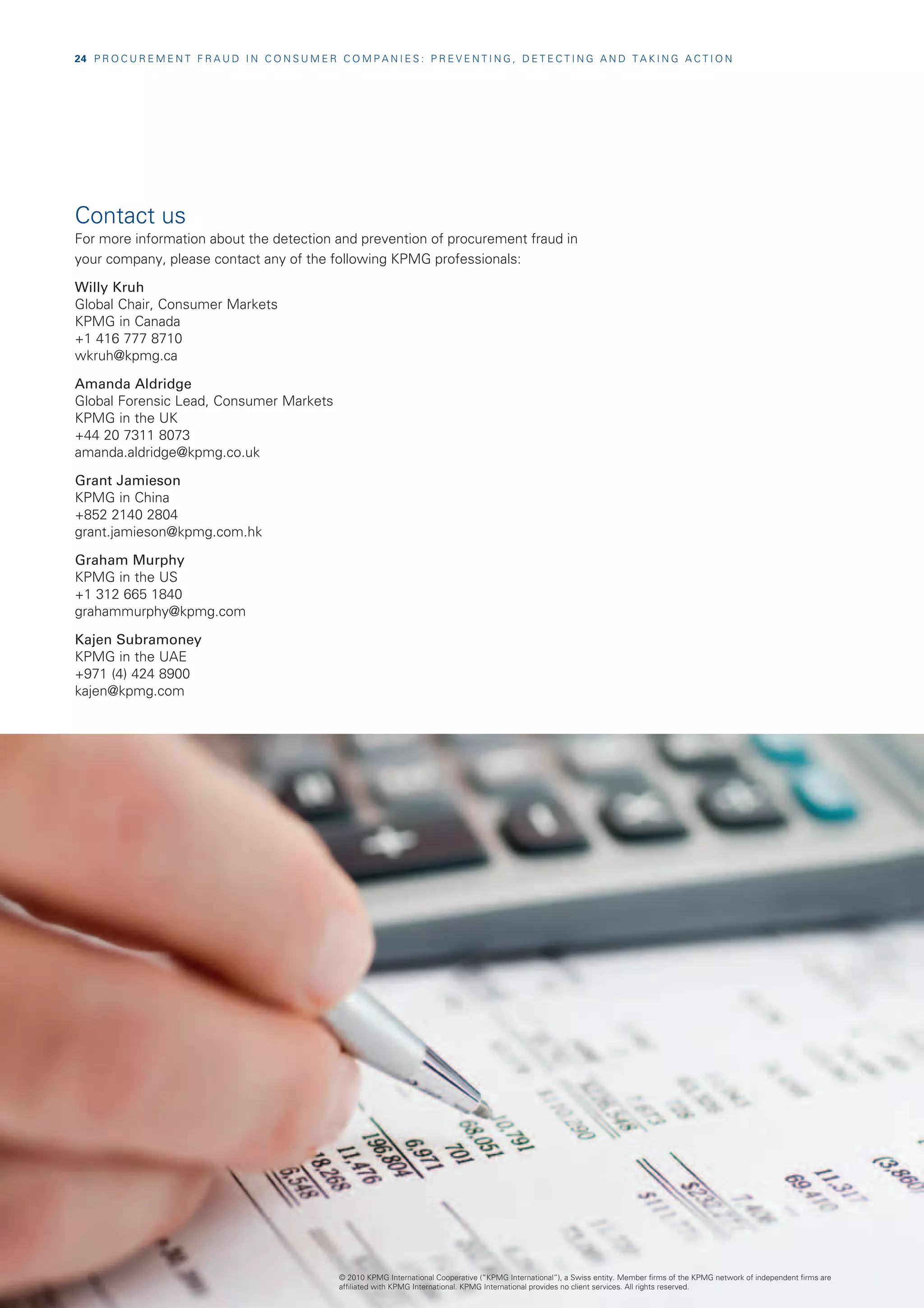 24  P R O C U R E M E N T F R A U D I N C O N S U M E R C O M P A N I E S : P R E V E N T I N G , D E T E C T I N G A N D T A K I N G A C T I O N




Contact us
For more information about the detection and prevention of procurement fraud in
your company, please contact any of the following KPMG professionals:

Willy Kruh
Global Chair, Consumer Markets
KPMG in Canada
+1 416 777 8710
wkruh@kpmg.ca

Amanda Aldridge
Global Forensic Lead, Consumer Markets
KPMG in the UK
+44 20 7311 8073
amanda.aldridge@kpmg.co.uk

Grant Jamieson
KPMG in China
+852 2140 2804
grant.jamieson@kpmg.com.hk

Graham Murphy
KPMG in the US
+1 312 665 1840
grahammurphy@kpmg.com

Kajen Subramoney
KPMG in the UAE
+971 (4) 424 8900
kajen@kpmg.com




                                                          © 2010 KPMG International Cooperative (“KPMG International”), a Swiss entity. Member firms of the KPMG network of independent firms are
                                                          affiliated with KPMG International. KPMG International provides no client services. All rights reserved.
 