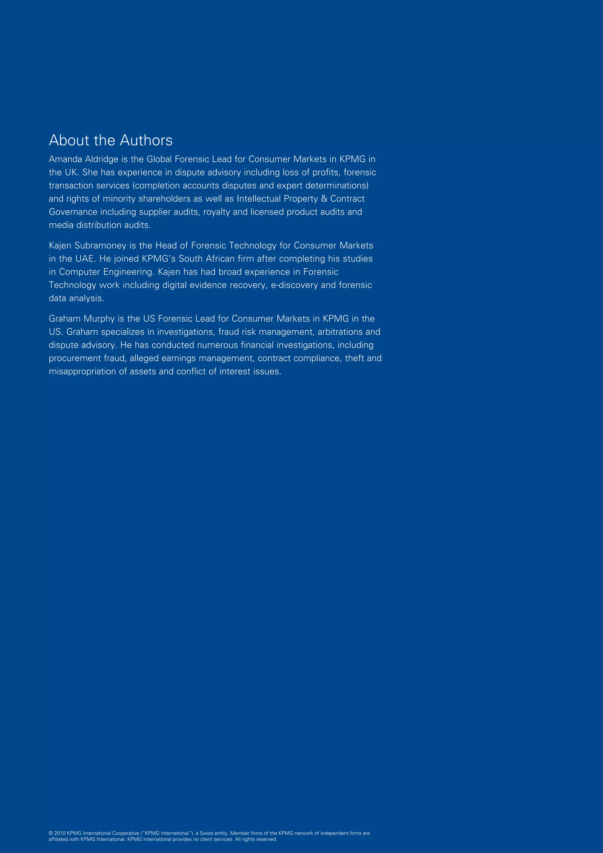P R O C U R E M E N T F R A U D I N C O N S U M E R C O M P A N I E S : P R E V E N T I N G , D E T E C T I N G A N D T A K I N G A C T I O N   25




About the Authors
Amanda Aldridge is the Global Forensic Lead for Consumer Markets in KPMG in
the UK. She has experience in dispute advisory including loss of profits, forensic
transaction services (completion accounts disputes and expert determinations)
and rights of minority shareholders as well as Intellectual Property  Contract
Governance including supplier audits, royalty and licensed product audits and
media distribution audits.

Kajen Subramoney is the Head of Forensic Technology for Consumer Markets
in the UAE. He joined KPMG’s South African firm after completing his studies
in Computer Engineering. Kajen has had broad experience in Forensic
Technology work including digital evidence recovery, e-discovery and forensic
data analysis.

Graham Murphy is the US Forensic Lead for Consumer Markets in KPMG in the
US. Graham specializes in investigations, fraud risk management, arbitrations and
dispute advisory. He has conducted numerous financial investigations, including
procurement fraud, alleged earnings management, contract compliance, theft and
misappropriation of assets and conflict of interest issues.




© 2010 KPMG International Cooperative (“KPMG International”), a Swiss entity. Member firms of the KPMG network of independent firms are
affiliated with KPMG International. KPMG International provides no client services. All rights reserved.
 