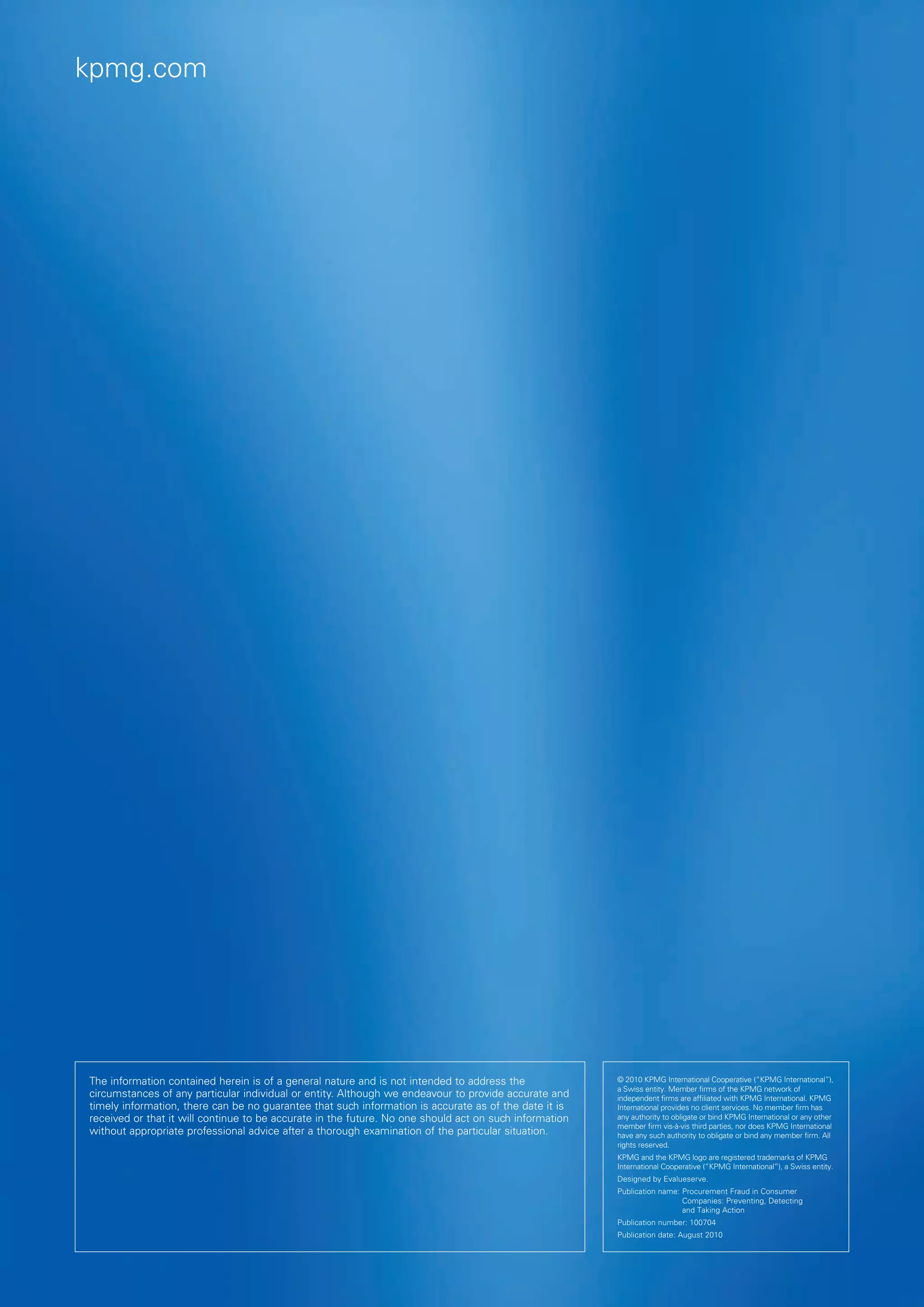 kpmg.com




The information contained herein is of a general nature and is not intended to address the              © 2010 KPMG International Cooperative (“KPMG International”),
                                                                                                        a Swiss entity. Member firms of the KPMG network of
circumstances of any particular individual or entity. Although we endeavour to provide accurate and     independent firms are affiliated with KPMG International. KPMG
timely information, there can be no guarantee that such information is accurate as of the date it is    International provides no client services. No member firm has
received or that it will continue to be accurate in the future. No one should act on such information   any authority to obligate or bind KPMG International or any other
                                                                                                        member firm vis-à-vis third parties, nor does KPMG International
without appropriate professional advice after a thorough examination of the particular situation.       have any such authority to obligate or bind any member firm. All
                                                                                                        rights reserved.
                                                                                                        KPMG and the KPMG logo are registered trademarks of KPMG
                                                                                                        International Cooperative (“KPMG International”), a Swiss entity.
                                                                                                        Designed by Evalueserve.
                                                                                                        Publication name:  rocurement Fraud in Consumer
                                                                                                                          P
                                                                                                                          Companies: Preventing, Detecting
                                                                                                                          and Taking Action
                                                                                                        Publication number: 100704
                                                                                                        Publication date: August 2010
 