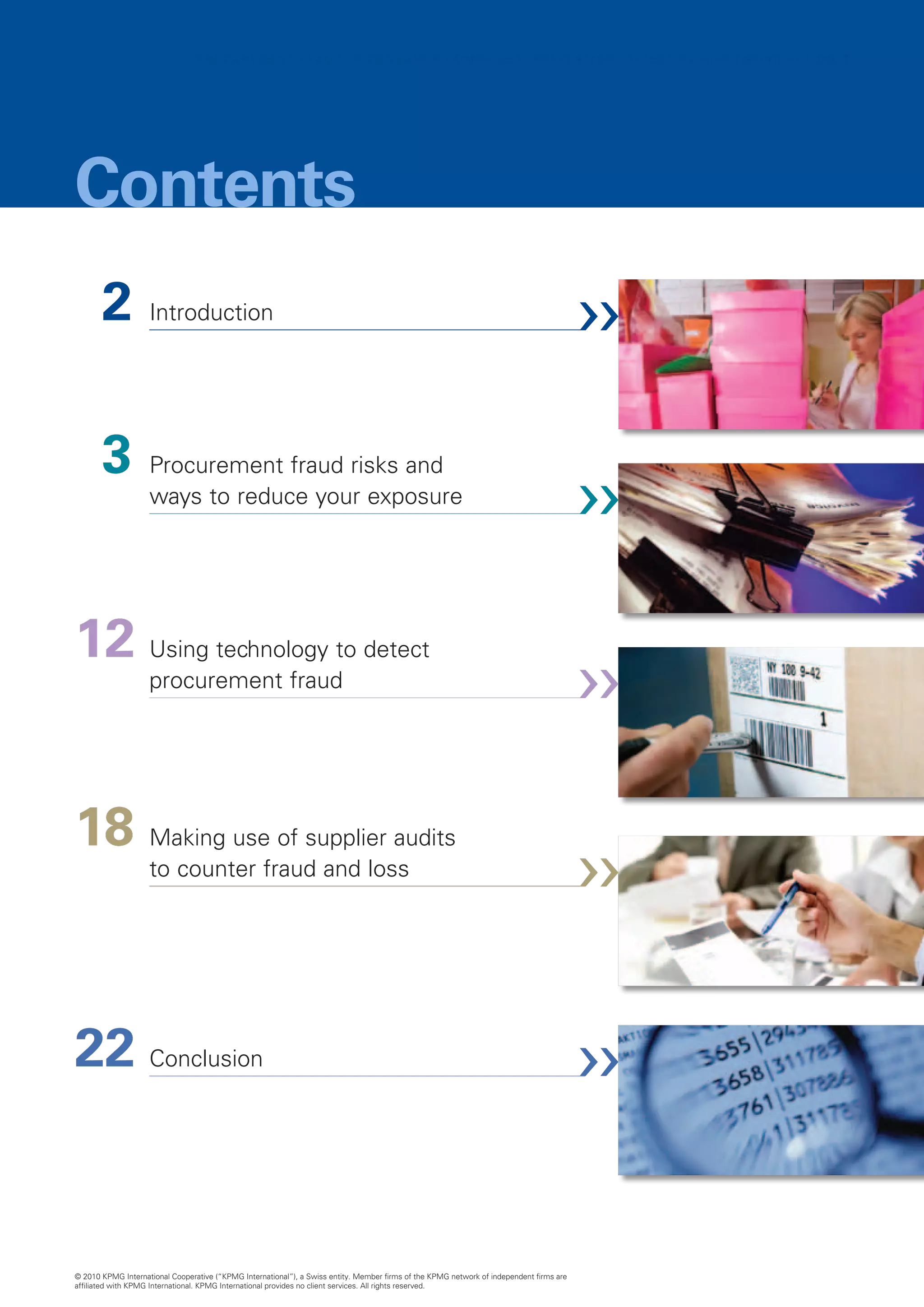 PROCUREMENT FRAUD IN CONSUMER COMPANIES: PREVENTING, DETECTING AND TAKING ACTION  1




Contents
  2	 Introduction

  3	 Procurement fraud risks and
                    ways to reduce your exposure




12	 Using technology to detect
                    procurement fraud




18	 Making use of supplier audits
                    to counter fraud and loss




22	 Conclusion


© 2010 KPMG International Cooperative (“KPMG International”), a Swiss entity. Member firms of the KPMG network of independent firms are
affiliated with KPMG International. KPMG International provides no client services. All rights reserved.
 