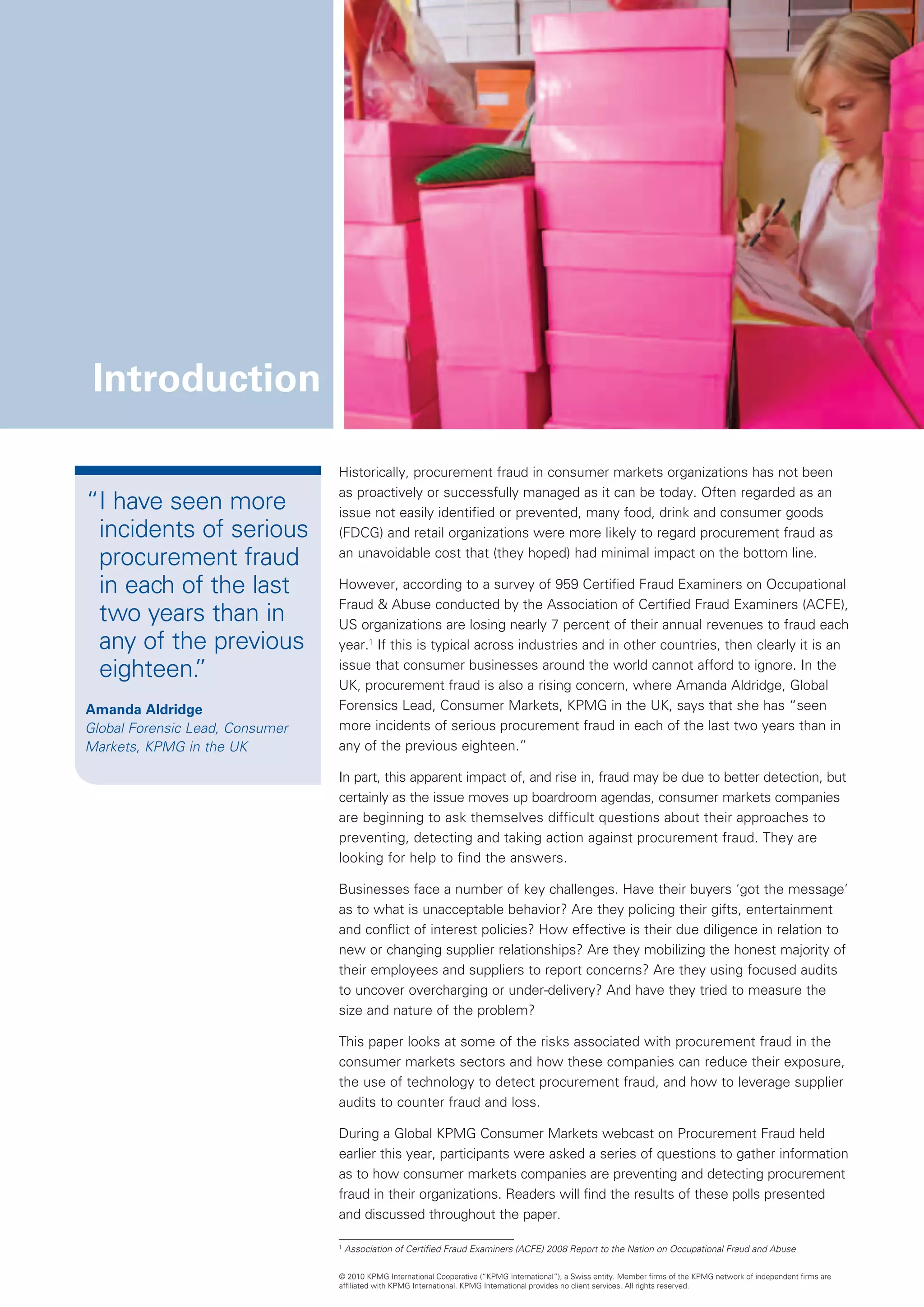 Introduction

                                 Historically, procurement fraud in consumer markets organizations has not been
                                 as proactively or successfully managed as it can be today. Often regarded as an
“ have seen more
 I                               issue not easily identified or prevented, many food, drink and consumer goods
 incidents of serious            (FDCG) and retail organizations were more likely to regard procurement fraud as
 procurement fraud               an unavoidable cost that (they hoped) had minimal impact on the bottom line.

 in each of the last             However, according to a survey of 959 Certified Fraud Examiners on Occupational
                                 Fraud  Abuse conducted by the Association of Certified Fraud Examiners (ACFE),
 two years than in               US organizations are losing nearly 7 percent of their annual revenues to fraud each
 any of the previous             year.1 If this is typical across industries and in other countries, then clearly it is an
 eighteen.”                      issue that consumer businesses around the world cannot afford to ignore. In the
                                 UK, procurement fraud is also a rising concern, where Amanda Aldridge, Global
Amanda Aldridge                  Forensics Lead, Consumer Markets, KPMG in the UK, says that she has “seen
Global Forensic Lead, Consumer
                                 more incidents of serious procurement fraud in each of the last two years than in
Markets, KPMG in the UK
                                 any of the previous eighteen.”

                                 In part, this apparent impact of, and rise in, fraud may be due to better detection, but
                                 certainly as the issue moves up boardroom agendas, consumer markets companies
                                 are beginning to ask themselves difficult questions about their approaches to
                                 preventing, detecting and taking action against procurement fraud. They are
                                 looking for help to find the answers.

                                 Businesses face a number of key challenges. Have their buyers ‘got the message’
                                 as to what is unacceptable behavior? Are they policing their gifts, entertainment
                                 and conflict of interest policies? How effective is their due diligence in relation to
                                 new or changing supplier relationships? Are they mobilizing the honest majority of
                                 their employees and suppliers to report concerns? Are they using focused audits
                                 to uncover overcharging or under-delivery? And have they tried to measure the
                                 size and nature of the problem?

                                 This paper looks at some of the risks associated with procurement fraud in the
                                 consumer markets sectors and how these companies can reduce their exposure,
                                 the use of technology to detect procurement fraud, and how to leverage supplier
                                 audits to counter fraud and loss.

                                 During a Global KPMG Consumer Markets webcast on Procurement Fraud held
                                 earlier this year, participants were asked a series of questions to gather information
                                 as to how consumer markets companies are preventing and detecting procurement
                                 fraud in their organizations. Readers will find the results of these polls presented
                                 and discussed throughout the paper.

                                 1
                                     A
                                      ssociation of Certified Fraud Examiners (ACFE) 2008 Report to the Nation on Occupational Fraud and Abuse

                                 © 2010 KPMG International Cooperative (“KPMG International”), a Swiss entity. Member firms of the KPMG network of independent firms are
                                 affiliated with KPMG International. KPMG International provides no client services. All rights reserved.
 