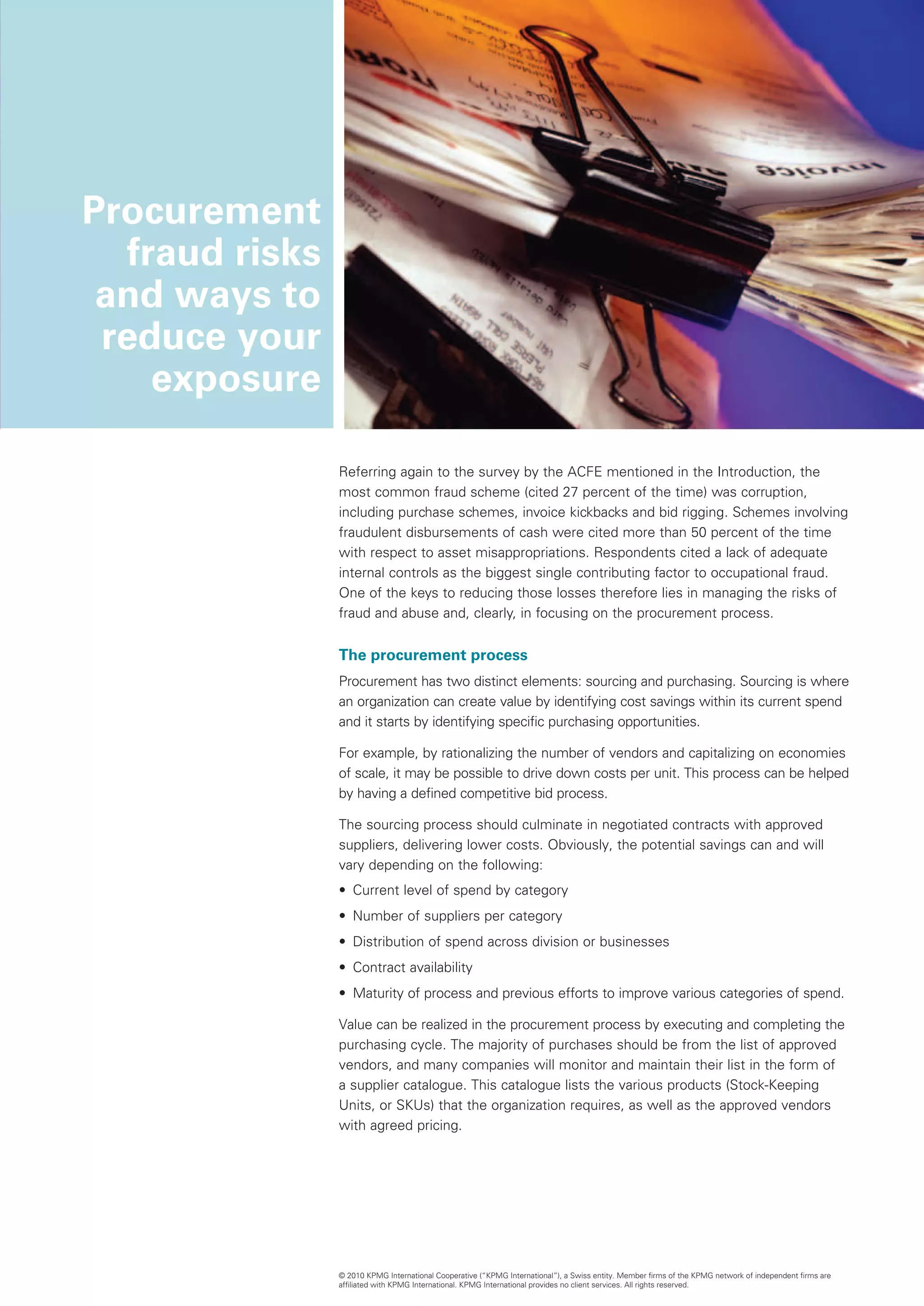 Procurement
   fraud risks
 and ways to
 reduce your
     exposure

                 Referring again to the survey by the ACFE mentioned in the Introduction, the
                 most common fraud scheme (cited 27 percent of the time) was corruption,
                 including purchase schemes, invoice kickbacks and bid rigging. Schemes involving
                 fraudulent disbursements of cash were cited more than 50 percent of the time
                 with respect to asset misappropriations. Respondents cited a lack of adequate
                 internal controls as the biggest single contributing factor to occupational fraud.
                 One of the keys to reducing those losses therefore lies in managing the risks of
                 fraud and abuse and, clearly, in focusing on the procurement process.


                 The procurement process
                 Procurement has two distinct elements: sourcing and purchasing. Sourcing is where
                 an organization can create value by identifying cost savings within its current spend
                 and it starts by identifying specific purchasing opportunities.

                 For example, by rationalizing the number of vendors and capitalizing on economies
                 of scale, it may be possible to drive down costs per unit. This process can be helped
                 by having a defined competitive bid process.

                 The sourcing process should culminate in negotiated contracts with approved
                 suppliers, delivering lower costs. Obviously, the potential savings can and will
                 vary depending on the following:
                 •	 Current level of spend by category
                 •	 Number of suppliers per category
                 •	 Distribution of spend across division or businesses
                 •	 Contract availability
                 •	 Maturity of process and previous efforts to improve various categories of spend.

                 Value can be realized in the procurement process by executing and completing the
                 purchasing cycle. The majority of purchases should be from the list of approved
                 vendors, and many companies will monitor and maintain their list in the form of
                 a supplier catalogue. This catalogue lists the various products (Stock-Keeping
                 Units, or SKUs) that the organization requires, as well as the approved vendors
                 with agreed pricing.




                 © 2010 KPMG International Cooperative (“KPMG International”), a Swiss entity. Member firms of the KPMG network of independent firms are
                 affiliated with KPMG International. KPMG International provides no client services. All rights reserved.
 