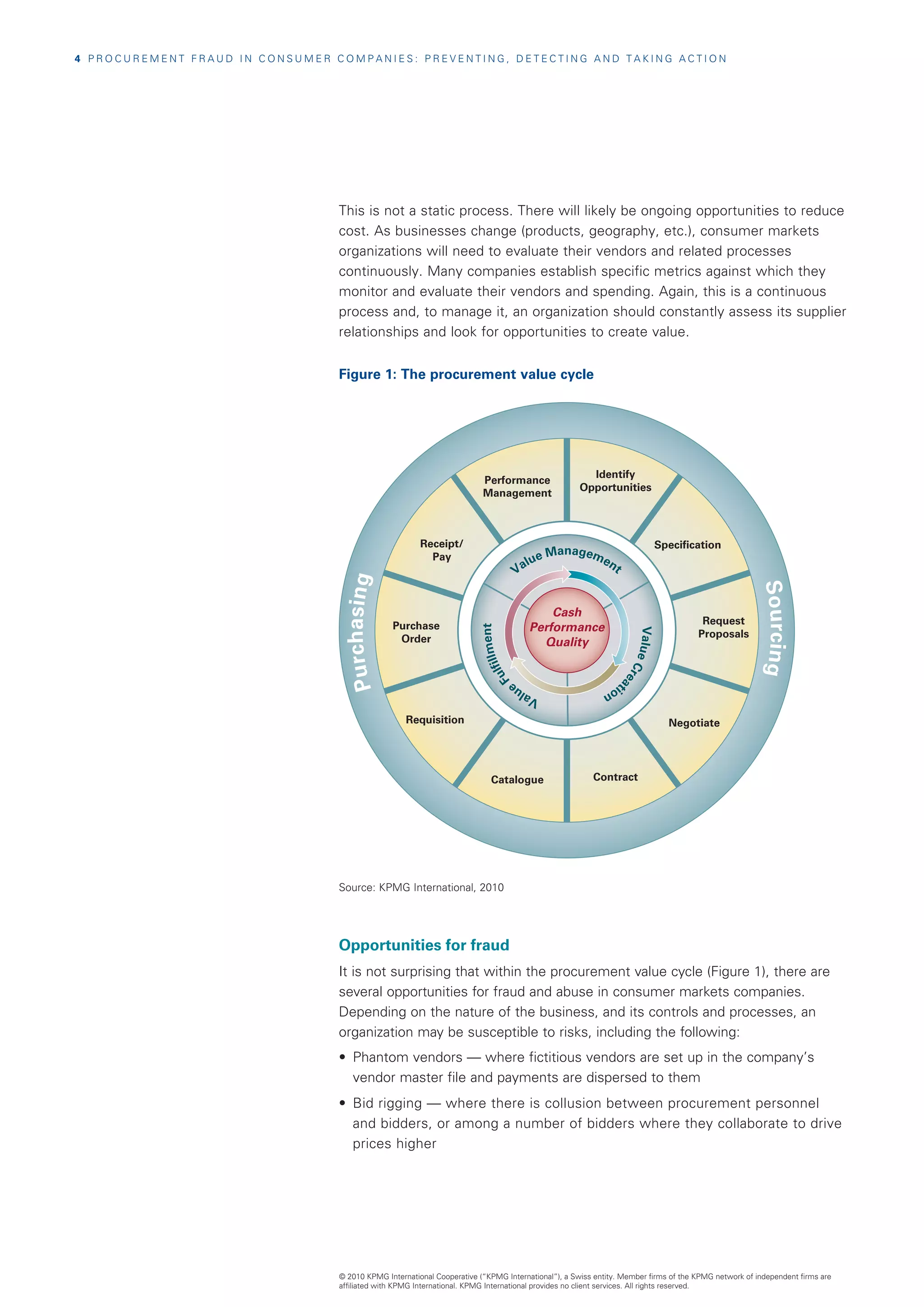 4  P R O C U R E M E N T F R A U D I N C O N S U M E R C O M P A N I E S : P R E V E N T I N G , D E T E C T I N G A N D T A K I N G A C T I O N




                                                          This is not a static process. There will likely be ongoing opportunities to reduce
                                                          cost. As businesses change (products, geography, etc.), consumer markets
                                                          organizations will need to evaluate their vendors and related processes
                                                          continuously. Many companies establish specific metrics against which they
                                                          monitor and evaluate their vendors and spending. Again, this is a continuous
                                                          process and, to manage it, an organization should constantly assess its supplier
                                                          relationships and look for opportunities to create value.


                                                          Figure 1: The procurement value cycle




                                                                                                                             Identify
                                                                                                 Performance
                                                                                                                           Opportunities
                                                                                                 Management



                                                                                Receipt/                                                              Specification
                                                                                                                    Manageme
                                                                                  Pay                           lue         nt
                                                                                                              Va
                                                           Pur c has i ng




                                                                                                                                                                             Sou r c i ng
                                                                                                                    Cash
                                                                            Purchase                                                                           Request
                                                                                                                Performance
                                                                                                       ment




                                                                             Order                                Quality                Value                Proposals
                                                                                                  lfill




                                                                                                                                               Cr
                                                                                                Fu




                                                                                                                                                 ea



                                                                                                              e                   tio
                                                                                                            lu                       n
                                                                                                          Va
                                                                              Requisition                                                               Negotiate




                                                                                                   Catalogue                   Contract




                                                          Source: KPMG International, 2010




                                                          Opportunities for fraud
                                                          It is not surprising that within the procurement value cycle (Figure 1), there are
                                                          several opportunities for fraud and abuse in consumer markets companies.
                                                          Depending on the nature of the business, and its controls and processes, an
                                                          organization may be susceptible to risks, including the following:
                                                          •	 Phantom vendors — where fictitious vendors are set up in the company’s
                                                             vendor master file and payments are dispersed to them
                                                          •	 Bid rigging — where there is collusion between procurement personnel
                                                             and bidders, or among a number of bidders where they collaborate to drive
                                                             prices higher




                                                          © 2010 KPMG International Cooperative (“KPMG International”), a Swiss entity. Member firms of the KPMG network of independent firms are
                                                          affiliated with KPMG International. KPMG International provides no client services. All rights reserved.
 