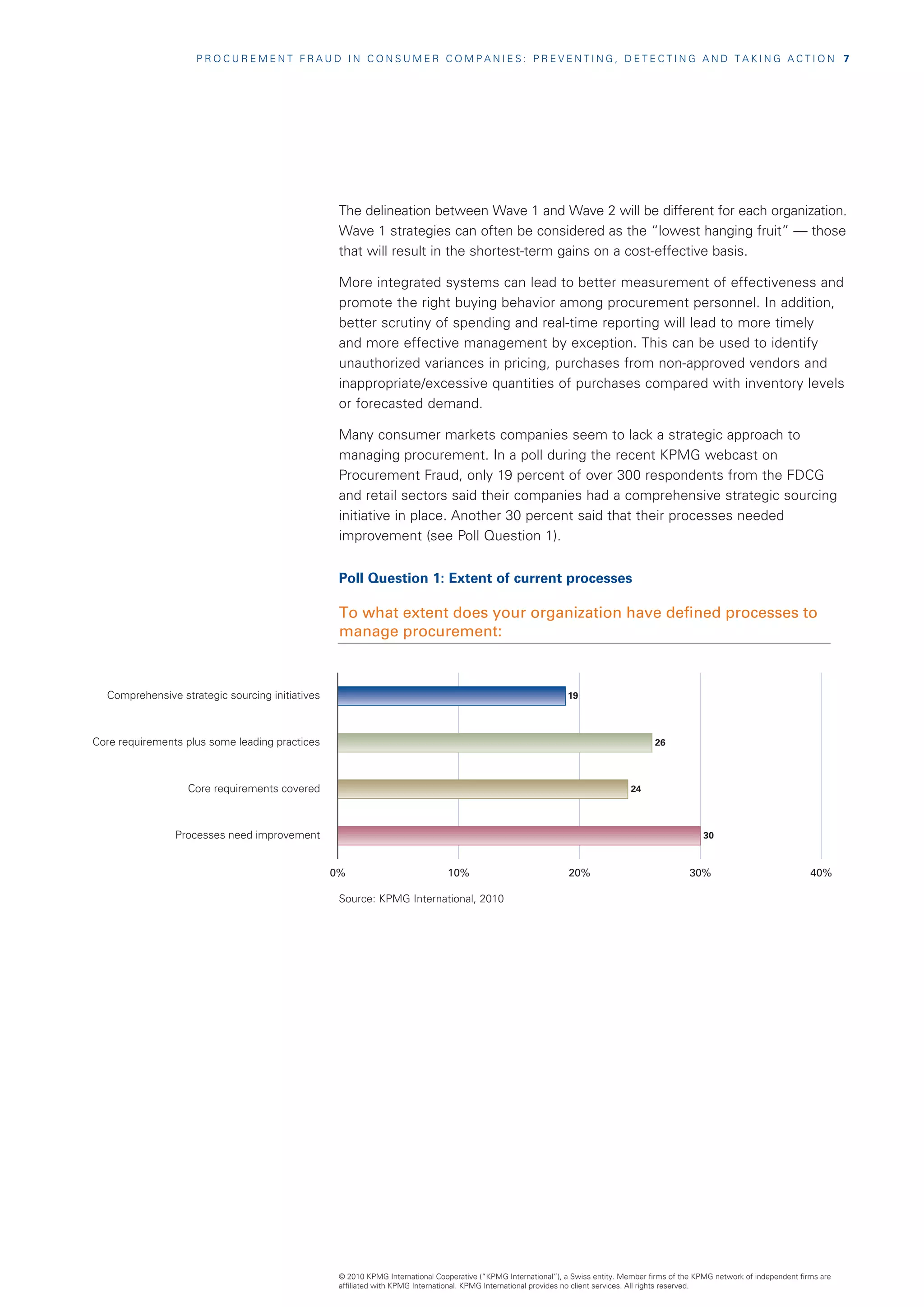 PROCUREMENT FRAUD IN CONSUMER COMPANIES: PREVENTING, DETECTING AND TAKING ACTION  7




                                                  The delineation between Wave 1 and Wave 2 will be different for each organization.
                                                  Wave 1 strategies can often be considered as the “lowest hanging fruit” — those
                                                  that will result in the shortest-term gains on a cost-effective basis.

                                                  More integrated systems can lead to better measurement of effectiveness and
                                                  promote the right buying behavior among procurement personnel. In addition,
                                                  better scrutiny of spending and real-time reporting will lead to more timely
                                                  and more effective management by exception. This can be used to identify
                                                  unauthorized variances in pricing, purchases from non-approved vendors and
                                                  inappropriate/excessive quantities of purchases compared with inventory levels
                                                  or forecasted demand.

                                                  Many consumer markets companies seem to lack a strategic approach to
                                                  managing procurement. In a poll during the recent KPMG webcast on
                                                  Procurement Fraud, only 19 percent of over 300 respondents from the FDCG
                                                  and retail sectors said their companies had a comprehensive strategic sourcing
                                                  initiative in place. Another 30 percent said that their processes needed
                                                  improvement (see Poll Question 1).


                                                  Poll Question 1: Extent of current processes

                                                  To what extent does your organization have defined processes to
                                                  manage procurement:



  Comprehensive strategic sourcing initiatives                                                                  19



Core requirements plus some leading practices                                                                                           26



                  Core requirements covered                                                                                       24



                Processes need improvement                                                                                                            30



                                                 0%                            10%                               20%                              30%                              40%

                                                  Source: KPMG International, 2010




                                                  © 2010 KPMG International Cooperative (“KPMG International”), a Swiss entity. Member firms of the KPMG network of independent firms are
                                                  affiliated with KPMG International. KPMG International provides no client services. All rights reserved.
 