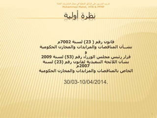 ‫أولية‬ ‫نظرة‬
‫المشتريات‬ ‫مجال‬ ‫في‬ ‫النمطية‬ ‫الوثائق‬ ‫على‬ ‫المدربين‬ ‫تدريب‬‫العامة‬
Mohammed Mahdi, HTB & PFMP
1
‫رقم‬ ‫قانون‬(23)‫لسنة‬7002‫م‬
‫الحكومي‬ ‫والمخازن‬ ‫والمزايدات‬ ‫المناقصات‬ ‫بشــأن‬‫ة‬
‫و‬
‫رقم‬ ‫الوزراء‬ ‫مجلس‬ ‫رئيس‬ ‫قرار‬(53)‫لسنة‬2009
‫رقم‬ ‫لقانون‬ ‫التنفيذية‬ ‫الالئحة‬ ‫بشأن‬(23)‫لسنة‬
2007‫م‬
‫الخاص‬‫ب‬‫الحكومي‬ ‫والمخازن‬ ‫والمزايدات‬ ‫المناقصات‬‫ة‬
30/03-10/04/2014.
 