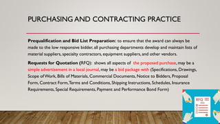 PURCHASING AND CONTRACTING PRACTICE
Prequalification and Bid List Preparation: to ensure that the award can always be
made to the low responsive bidder, all purchasing departments develop and maintain lists of
material suppliers, specialty contractors, equipment suppliers, and other vendors.
Requests for Quotation (RFQ): shows all aspects of the proposed purchase, may be a
simple advertisement in a local journal, may be a bid package with (Specifications, Drawings,
Scope ofWork, Bills of Materials, Commercial Documents, Notice to Bidders, Proposal
Form, Contract Form,Terms and Conditions, Shipping Instructions, Schedules, Insurance
Requirements, Special Requirements, Payment and Performance Bond Form)
 