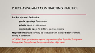 PURCHASING AND CONTRACTING PRACTICE
Bid Receipt end Evaluation:
public openings: Government
private open: private owners
semiprivate open: All bidders -a private meeting
Negotiations: should normally be conducted with the low bidder or others
equally in contention.
ISO 10845 Basic procurement system requirements (Fair, Equitable,Transparent,
Competitive, Cost-effective, Promotion of other objectives).
 