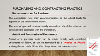 PURCHASING AND CONTRACTING PRACTICE
Recommendation for Purchase
The committees raise their recommendations to the official levels for
approval of the procurement process.
The level of approval required usually depends on the dollar value or the
potential risks associated with the transaction.
Award and Preparation of Documents
Award of a purchase order can be made verbally with completed
documents to follow, or can be formalized by a “Notice of Award”
advising the successful bidder that his quotation has been accepted.
 