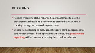 REPORTING
• Reports (recurring status reports) help management to use the
procurement schedule as a reference to assure that each item is
tracking through its required steps on time.
• Where items starting to delay, special reports alert management to
take needed actions, if the operations are critical, that procurement
expediting will be necessary to bring them back or schedule.
 