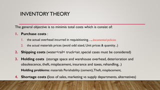 INVENTORY THEORY
The general objective is to minimis total costs which is consist of:
1. Purchase costs :
1. the actual overhead incurred in requisitioning…, documented policies
2. the actual materials prices (avoid odd sized, Unit prices & quantity..)
2. Shipping costs (water<rail< truck<air, special cases must be considered)
3. Holding costs (storage space and warehouse overhead, deterioration and
obsolescence, theft, misplacement, insurance and taxes, rehandling, .)
Holding problems: materials Perishability (cement),Theft, misplacement,
4. Shortage costs (loss of sales, marketing vs supply departments, alternatives)
 