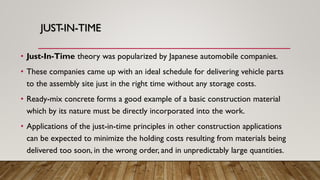 JUST-IN-TIME
• Just-In-Time theory was popularized by Japanese automobile companies.
• These companies came up with an ideal schedule for delivering vehicle parts
to the assembly site just in the right time without any storage costs.
• Ready-mix concrete forms a good example of a basic construction material
which by its nature must be directly incorporated into the work.
• Applications of the just-in-time principles in other construction applications
can be expected to minimize the holding costs resulting from materials being
delivered too soon, in the wrong order, and in unpredictably large quantities.
 