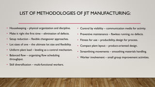 LIST OF METHODOLOGIES OF JIT MANUFACTURING:
• Housekeeping – physical organization and discipline.
• Make it right the first time – elimination of defects.
• Setup reduction – flexible changeover approaches.
• Lot sizes of one – the ultimate lot size and flexibility.
• Uniform plant load – leveling as a control mechanism.
• Balanced flow – organizing flow scheduling
throughput.
• Skill diversification – multi-functional workers.
• Control by visibility – communication media for activity.
• Preventive maintenance – flawless running, no defects.
• Fitness for use – producibility, design for process.
• Compact plant layout – product-oriented design.
• Streamlining movements – smoothing materials handling.
• Worker involvement – small group improvement activities.
 
