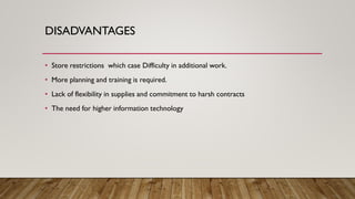 DISADVANTAGES
• Store restrictions which case Difficulty in additional work.
• More planning and training is required.
• Lack of flexibility in supplies and commitment to harsh contracts
• The need for higher information technology
 