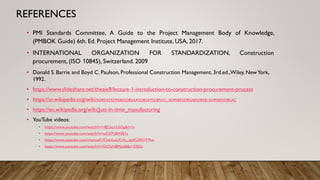 REFERENCES
• PMI Standards Committee, A Guide to the Project Management Body of Knowledge,
(PMBOK Guide) 6th. Ed. Project Management Institute, USA, 2017.
• INTERNATIONAL ORGANIZATION FOR STANDARDIZATION, Construction
procurement, (ISO 10845), Switzerland. 2009
• Donald S. Barrie and Boyd C. Paulson, Professional Construction Management, 3rd.ed.,Wiley, NewYork,
1992.
• https://www.slideshare.net/theaie9/lecture-1-introduction-to-construction-procurement-process
• https://ar.wikipedia.org/wiki/%D8%A5%D9%86%D8%AA%D8%A7%D8%AC_%D9%85%D8%A8%D8%B1%D9%85%D8%AC
• https://en.wikipedia.org/wiki/Just-in-time_manufacturing
• YouTube videos:
• https://www.youtube.com/watch?v=r8jCko1L5Og&t=1s
• https://www.youtube.com/watch?v=wO37U0H3E1s
• https://www.youtube.com/channel/UCheVusUCrfa_xgdGZRGY7hw
• https://www.youtube.com/watch?v=GC7pN8Mjot8&t=2302s
 