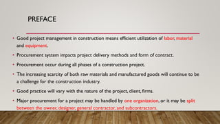 PREFACE
• Good project management in construction means efficient utilization of labor, material
and equipment.
• Procurement system impacts project delivery methods and form of contract.
• Procurement occur during all phases of a construction project.
• The increasing scarcity of both raw materials and manufactured goods will continue to be
a challenge for the construction industry.
• Good practice will vary with the nature of the project, client, firms.
• Major procurement for a project may be handled by one organization, or it may be split
between the owner, designer, general contractor, and subcontractors.
 