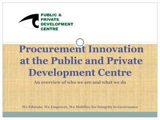 An overview of who we are and what we do
We Educate, We Empower, We Mobilize for Integrity in Governance
Procurement Innovation
at the Public and Private
Development Centre
 