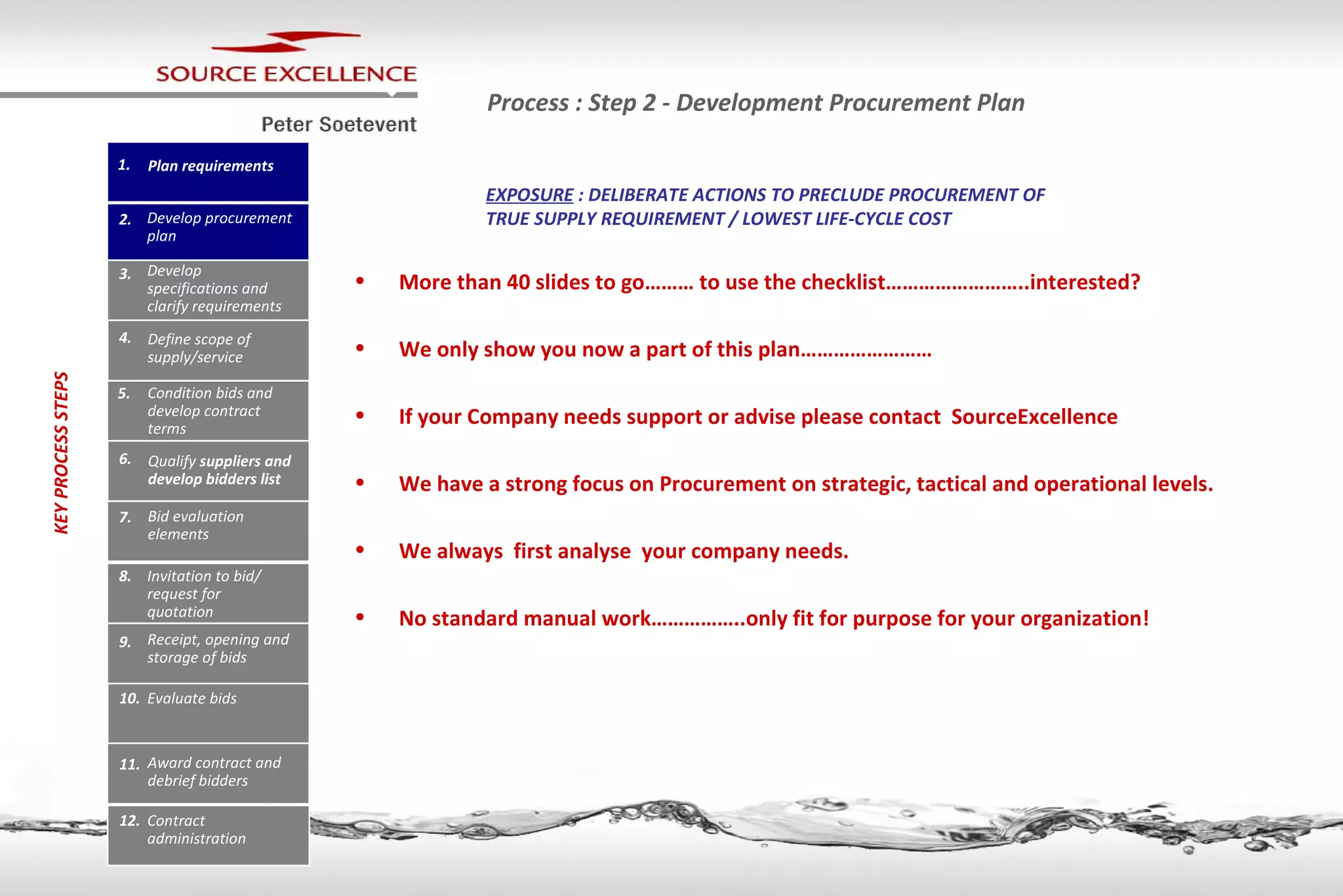 Process : Step 2 - Development Procurement Plan More than 40  slides  to go……… to use the checklist…………………….. interested ? We only show you now a part of this plan…………………… If your Company needs support or advise please contact  SourceExcellence  We have a strong focus on Procurement on strategic, tactical and operational levels. We always  first analyse  your company needs. No standard manual work……………..only fit for purpose for your organization! EXPOSURE  : DELIBERATE ACTIONS TO PRECLUDE PROCUREMENT OF TRUE SUPPLY REQUIREMENT / LOWEST LIFE-CYCLE COST 1. Plan requirements 2. Develop procurement plan 3. Develop specifications and clarify requirements 4. Define scope of supply/service 5. Condition bids and develop contract terms 6. Qualify  suppliers and develop bidders list 7. Bid evaluation elements 8. Invitation to bid/ request for quotation 9. Receipt, opening and storage of bids 10. Evaluate bids 11. Award contract and debrief bidders 12. Contract administration KEY PROCESS   STEPS 