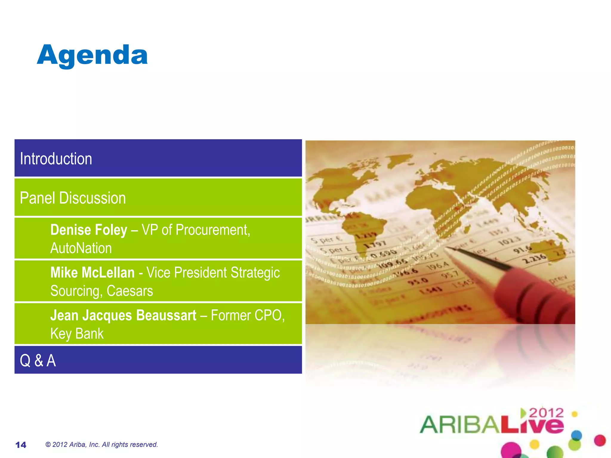 Agenda


Introduction

Panel Discussion
      Denise Foley – VP of Procurement,
      AutoNation
      Mike McLellan - Vice President Strategic
      Sourcing, Caesars
      Jean Jacques Beaussart – Former CPO,
      Key Bank
Q&A



14   © 2012 Ariba, Inc. All rights reserved.
 