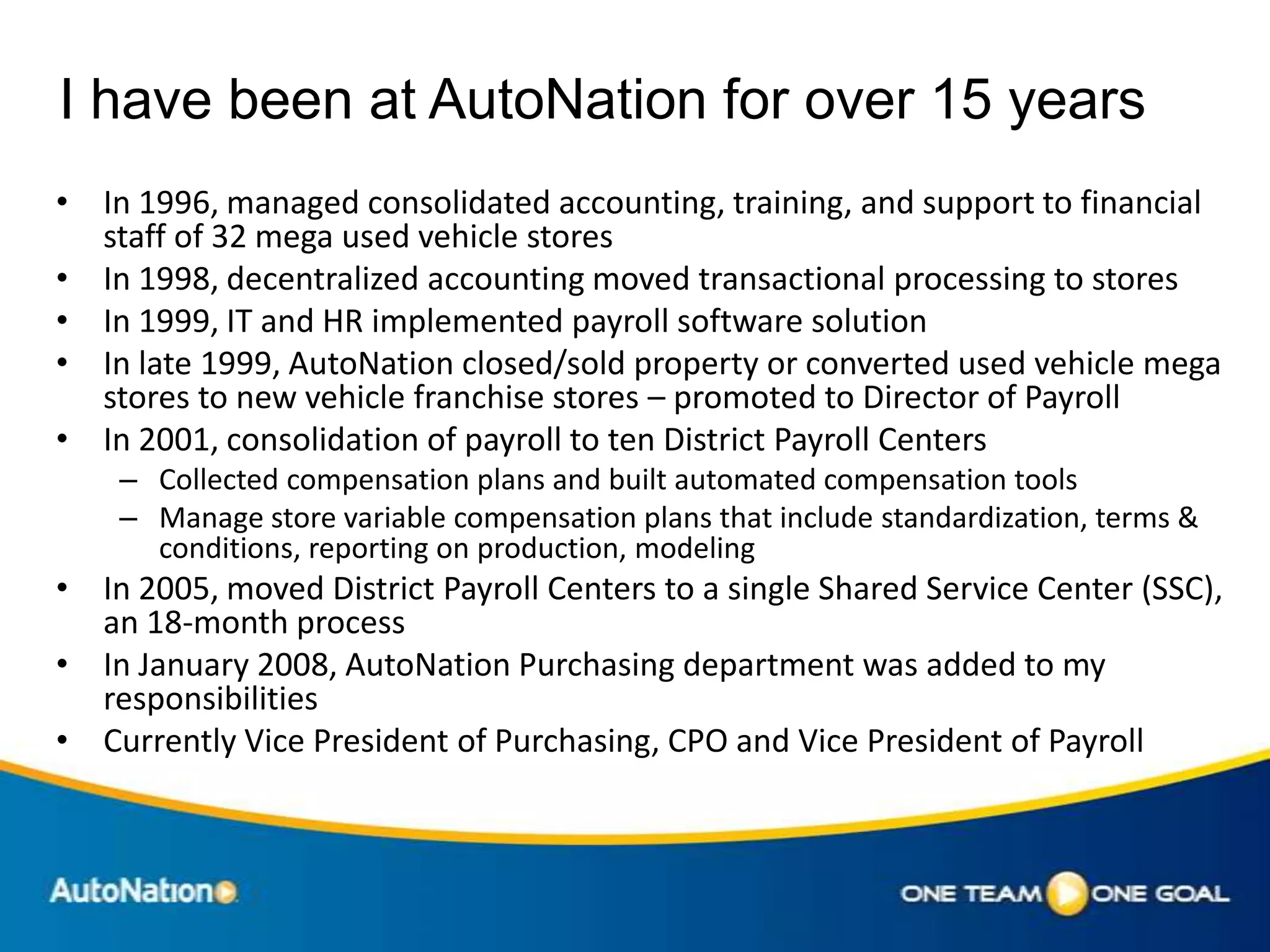 I have been at AutoNation for over 15 years
• In 1996, managed consolidated accounting, training, and support to financial
  staff of 32 mega used vehicle stores
• In 1998, decentralized accounting moved transactional processing to stores
• In 1999, IT and HR implemented payroll software solution
• In late 1999, AutoNation closed/sold property or converted used vehicle mega
  stores to new vehicle franchise stores – promoted to Director of Payroll
• In 2001, consolidation of payroll to ten District Payroll Centers
    – Collected compensation plans and built automated compensation tools
    – Manage store variable compensation plans that include standardization, terms &
      conditions, reporting on production, modeling
• In 2005, moved District Payroll Centers to a single Shared Service Center (SSC),
  an 18-month process
• In January 2008, AutoNation Purchasing department was added to my
  responsibilities
• Currently Vice President of Purchasing, CPO and Vice President of Payroll
 