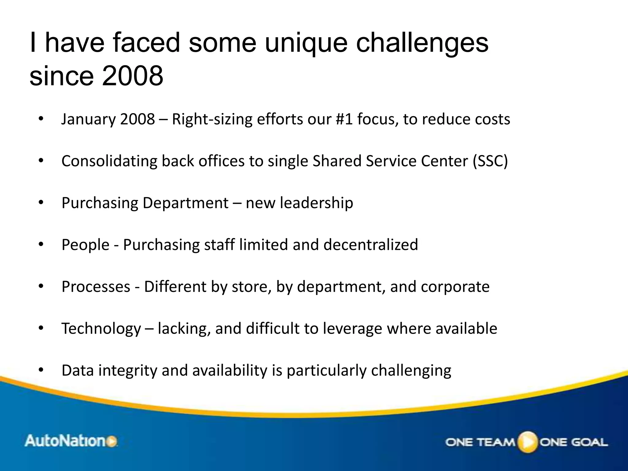 I have faced some unique challenges
since 2008
• January 2008 – Right-sizing efforts our #1 focus, to reduce costs

• Consolidating back offices to single Shared Service Center (SSC)

• Purchasing Department – new leadership

• People - Purchasing staff limited and decentralized

• Processes - Different by store, by department, and corporate

• Technology – lacking, and difficult to leverage where available

• Data integrity and availability is particularly challenging
 