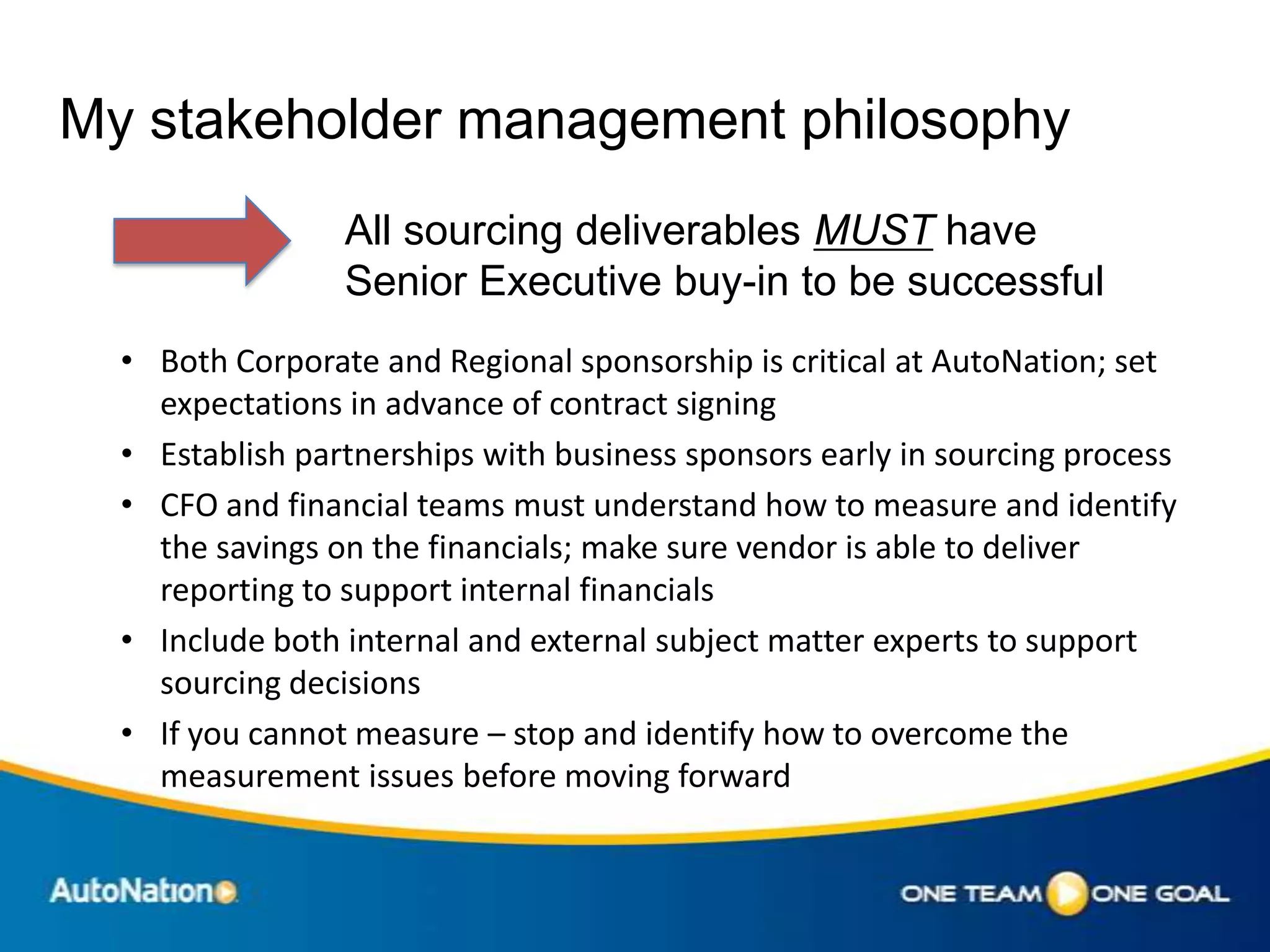 My stakeholder management philosophy
                 All sourcing deliverables MUST have
                 Senior Executive buy-in to be successful
  • Both Corporate and Regional sponsorship is critical at AutoNation; set
    expectations in advance of contract signing
  • Establish partnerships with business sponsors early in sourcing process
  • CFO and financial teams must understand how to measure and identify
    the savings on the financials; make sure vendor is able to deliver
    reporting to support internal financials
  • Include both internal and external subject matter experts to support
    sourcing decisions
  • If you cannot measure – stop and identify how to overcome the
    measurement issues before moving forward
 