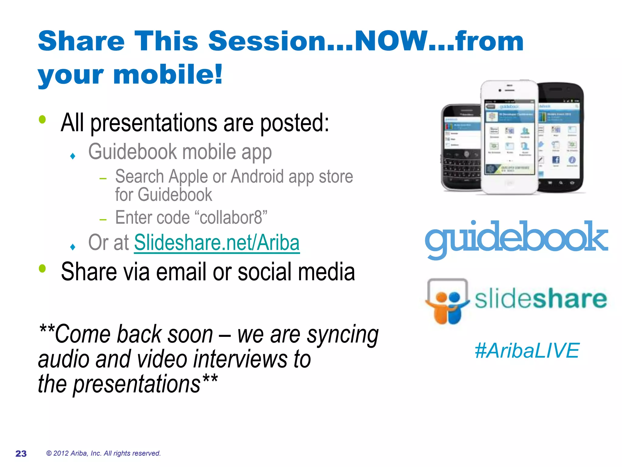 Share This Session…NOW…from
     your mobile!
     •   All presentations are posted:
                   Guidebook mobile app
                       – Search Apple or Android app store
                         for Guidebook
                       – Enter code “collabor8”
                   Or at Slideshare.net/Ariba
     •   Share via email or social media

     **Come back soon – we are syncing
     audio and video interviews to                           #AribaLIVE
     the presentations**

23   © 2012 Ariba, Inc. All rights reserved.
 