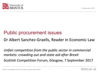 Public procurement issues
Dr Albert Sanchez-Graells, Reader in Economic Law
Unfair competition from the public sector in commercial
markets: crowding out and state aid after Brexit
Scottish Competition Forum, Glasgow, 7 September 2017
7 September 2017
1Unfair competition from the public sector after Brexit
 