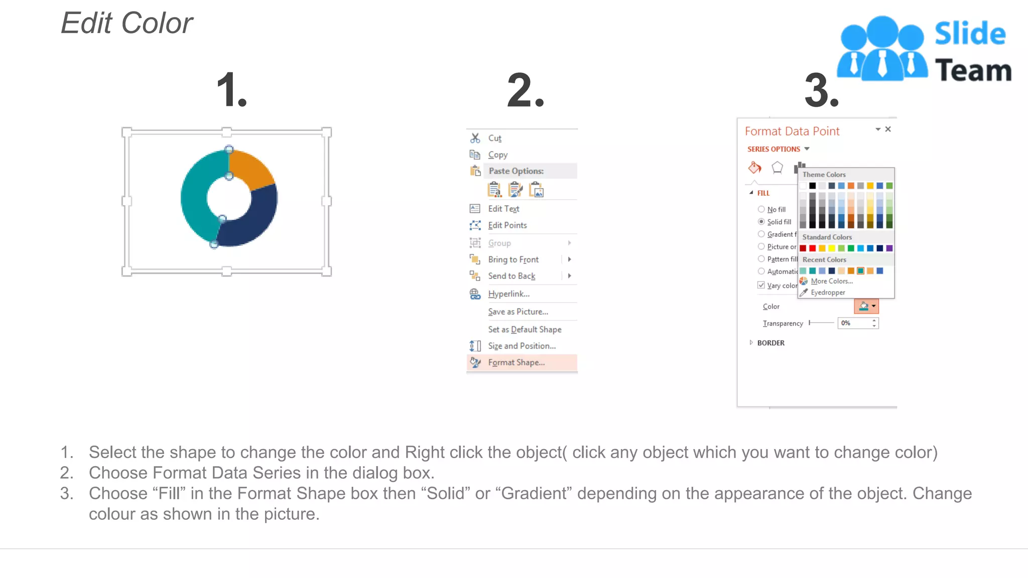 Edit Color
1. Select the shape to change the color and Right click the object( click any object which you want to change color)
2. Choose Format Data Series in the dialog box.
3. Choose “Fill” in the Format Shape box then “Solid” or “Gradient” depending on the appearance of the object. Change
colour as shown in the picture.
1 2 3