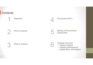 1 Objectives
2 Why to measure
3 What to measure
4 Procurement KPI’s
Contents
2
5 Maturity of Procurement
Organization
6
Strategic Sourcing:
• Expend analysis
• Category Management
• Supply Base consolidation
 