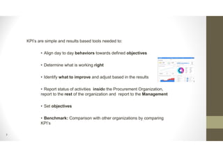 7
KPI’s are simple and results based tools needed to:
• Align day to day behaviors towards defined objectives
• Determine what is working right
• Identify what to improve and adjust based in the results
• Report status of activities inside the Procurement Organization,
report to the rest of the organization and report to the Management
• Set objectives
• Benchmark: Comparison with other organizations by comparing
KPI’s
 