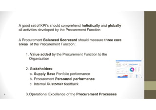 9
A good set of KPI’s should comprehend holistically and globally
all activities developed by the Procurement Function
A Procurement Balanced Scorecard should measure three core
areas of the Procurement Function:
1. Value added by the Procurement Function to the
Organization
2. Stakeholders:
a. Supply Base Portfolio performance
b. Procurement Personnel performance
c. Internal Customer feedback
3.Operational Excellence of the Procurement Processes
 