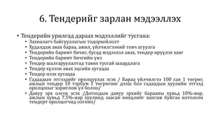 6. Тендерийг зарлан мэдээллэх
• Тендерийн урилгад дараах мэдээллийг тусгана:
• Захиалагч байгууллагын тодорхойлолт
• Худалдаж авах бараа, ажил, үйлчилгээний товч агуулга
• Тендерийн баримт бичиг, бусад мэдээлэл авах, тендер ирүүлэх хаяг
• Тендерийн баримт бичгийн үнэ
• Тендер шалгаруулалтад тавих тусгай шаардлага
• Тендер хүлээн авах эцсийн хугацаа
• Тендер нээх хугацаа
• Гадаадын этгээдийг оролцуулах эсэх / Бараа үйлчилгээ 100 сая 1 төгрөг,
ажлын тендер 10 тэрбум 1 төгрөгөөс дээш бол гадаадын хуулийн этгээд
оролцохыг хориглож үл болно/
• Давуу эрх олгох эсэх /Дотоодын давуу эрхийг барааны хувьд 10%-иар,
ажлын хувьд 7.5%-иар хуулинд заасан нөхцлийг хангаж буйгаа нотолсон
тендерт оролцогчид олгоно/
 