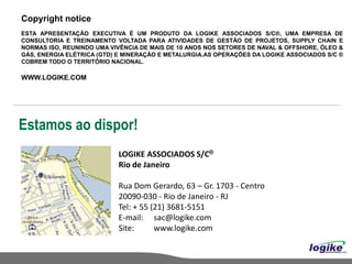 Copyright notice
ESTA APRESENTAÇÃO EXECUTIVA É UM PRODUTO DA LOGIKE ASSOCIADOS S/C®, UMA EMPRESA DE
CONSULTORIA E TREINAMENTO VOLTADA PARA ATIVIDADES DE GESTÃO DE PROJETOS, SUPPLY CHAIN E
NORMAS ISO, REUNINDO UMA VIVÊNCIA DE MAIS DE 10 ANOS NOS SETORES DE NAVAL & OFFSHORE, ÓLEO &
GÁS, ENERGIA ELÉTRICA (GTD) E MINERAÇÃO E METALURGIA.AS OPERAÇÕES DA LOGIKE ASSOCIADOS S/C ®
COBREM TODO O TERRITÓRIO NACIONAL.

WWW.LOGIKE.COM




Estamos ao dispor!
                           LOGIKE ASSOCIADOS S/C®
                           Rio de Janeiro

                           Rua Dom Gerardo, 63 – Gr. 1703 - Centro
                           20090-030 - Rio de Janeiro - RJ
                           Tel: + 55 (21) 3681-5151
                           E-mail: sac@logike.com
                           Site:      www.logike.com
 