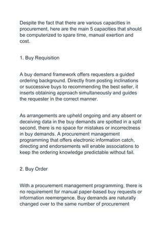 Despite the fact that there are various capacities in
procurement, here are the main 5 capacities that should
be computerized to spare time, manual exertion and
cost.
1. Buy Requisition
A buy demand framework offers requesters a guided
ordering background. Directly from posting inclinations
or successive buys to recommending the best seller, it
inserts obtaining approach simultaneously and guides
the requester in the correct manner.
As arrangements are upheld ongoing and any absent or
deceiving data in the buy demands are spotted in a split
second, there is no space for mistakes or incorrectness
in buy demands. A procurement management
programming that offers electronic information catch,
directing and endorsements will enable associations to
keep the ordering knowledge predictable without fail.
2. Buy Order
With a procurement management programming, there is
no requirement for manual paper-based buy requests or
information reemergence. Buy demands are naturally
changed over to the same number of procurement
 