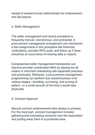 receipt to wanted human administrator for endorsement
and last payout.
4. Seller Management
The seller management and choice procedure is
frequently manual, monotonous, and protracted. A
procurement management arrangement can mechanize
a few assignments in this procedure like historical
verifications, provider RFQ audit, and follow up if there
should be an occurrence of missing data or reports.
Computerized seller management frameworks can
improve provider coordinated effort by playing out all
means in merchant onboarding with expanded precision
and practicality. Moreover, a procurement management
programming can perform due industriousness over
various stages—handling, surveying, and scoring of
sellers—in a small amount of the time it would take
physically.
5. Contract Approval
Manual contract endorsements take always to process.
For the most part, contract management includes
gathering and overseeing contracts over the association
and putting away them in a protected area.
 