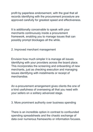 profit by paperless endorsement, with the goal that all
records identifying with the procurement procedure are
approved carefully for greatest speed and effectiveness.
It is additionally conceivable to speak with your
merchants continuously inside a procurement
framework, enabling you to manage issues that can
possibly prompt blockages all the while.
2. Improved merchant management
Envision how much simpler it is manage all issues
identifying with your providers across the board place.
This incorporates the screening and onboarding of new
merchants, just as checking execution and managing
issues identifying with installments or receipt of
merchandise.
An e-procurement arrangement gives clients the one of
a kind usefulness of overseeing all that you need with
your sellers on a solitary advanced stage.
3. More prominent authority over business spending
There is an incredible option in contrast to confounded
spending spreadsheets and the chaotic exchange of
data over numerous frameworks or information focuses.
 