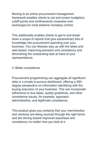 Moving to an online procurement management
framework enables clients to set and screen budgetary
cutoff points and confinements crosswise over
exchanges for most extreme monetary control.
This additionally enables clients to get to and break
down a scope of reports that give extraordinary bits of
knowledge into procurement spending over your
business. You can likewise stay up with the latest and
web based, improving precision and consistency and
diminishing the outstanding task at hand of your
representatives.
4. Better consistence
Procurement programming can aggregate all significant
data in a simple to-pursue dashboard, offering a 360-
degree perspective on information identifying with the
buying execution of your business. This can incorporate
adherence to due dates, quality guidelines, and other
consistence issues, for example, approach,
administrative, and legitimate consistence.
This product gives you certainty that your merchandise
and ventures are being sourced through the right forms
and are driving toward improved exactness and
consistency no matter how you look at it.
 