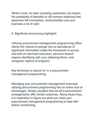 What's more, its clear revealing usefulness can lessen
the probability of deceitful or off-contract obtaining that,
whenever left unchecked, could possibly cost your
business a lot of cash.
5. Significant announcing highlights
Utilizing procurement management programming offers
clients the chance to plunge into an abundance of
significant information inside the framework to survey
and look at merchant execution, perceive hazard
regions identifying with your obtaining forms, and
recognize regions of progress.
Key territories to search for in a procurement
management programming
Managing your procurement management exercises
utilizing procurement programming has an entire host of
advantages. Simply recollect that not all e-procurement
arrangements offer similar outcomes. Along these lines,
it is imperative to figure out what you need your
procurement management programming to deal with
before contributing.
 