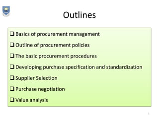 Outlines
Basics of procurement management
Outline of procurement policies
The basic procurement procedures
Developing purchase specification and standardization
Supplier Selection
Purchase negotiation
Value analysis
1
 