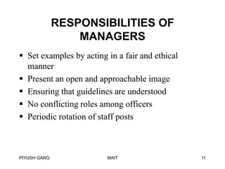 RESPONSIBILITIES OF
MANAGERS
 Set examples by acting in a fair and ethical
manner
 Present an open and approachable image
 Ensuring that guidelines are understood
 No conflicting roles among officers
 Periodic rotation of staff posts

PIYUSH GARG

MAIT

11

 