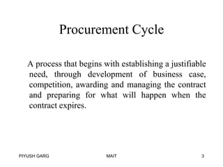Procurement Cycle
A process that begins with establishing a justifiable
need, through development of business case,
competition, awarding and managing the contract
and preparing for what will happen when the
contract expires.

PIYUSH GARG

MAIT

3

 