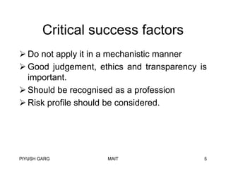 Critical success factors
 Do not apply it in a mechanistic manner
 Good judgement, ethics and transparency is
important.
 Should be recognised as a profession
 Risk profile should be considered.

PIYUSH GARG

MAIT

5

 