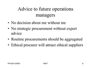 Advice to future operations
managers
• No decision about me without me
• No strategic procurement without expert
advice
• Routine procurements should be aggregated
• Ethical procurer will attract ethical suppliers

PIYUSH GARG

MAIT

8

 
