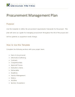 Procurement Management Plan
Purpose

Use this template to define the procurement requirements framework for the project. This

plan will serve as a guide for managing procurement throughout the life of the project and

will be updated, as acquisition needs change.




How to Use this Template

Complete the following sections with your project team:


      Items to be procured
      Information Gathering
      Contracts
      Competitive Bids
      Approval Process
      Evaluation criteria
      Deliverables
      Deadlines
      Vendor Management
      Metrics
      Activities
      Sponsor Acceptance
 