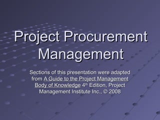 Project ProcurementProject Procurement
ManagementManagement
Sections of this presentation were adaptedSections of this presentation were adapted
fromfrom A Guide to the Project ManagementA Guide to the Project Management
Body of KnowledgeBody of Knowledge 44thth
Edition, ProjectEdition, Project
Management Institute Inc., © 2008Management Institute Inc., © 2008
 