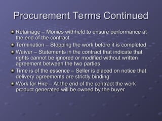 Procurement Terms Continued
Procurement Terms Continued
Retainage – Monies withheld to ensure performance at
Retainage – Monies withheld to ensure performance at
the end of the contract
the end of the contract
Termination – Stopping the work before it is completed
Termination – Stopping the work before it is completed
Waiver – Statements in the contract that indicate that
Waiver – Statements in the contract that indicate that
rights cannot be ignored or modified without written
rights cannot be ignored or modified without written
agreement between the two parties
agreement between the two parties
Time is of the essence – Seller is placed on notice that
Time is of the essence – Seller is placed on notice that
delivery agreements are strictly binding
delivery agreements are strictly binding
Work for Hire – At the end of the contract the work
Work for Hire – At the end of the contract the work
product generated will be owned by the buyer
product generated will be owned by the buyer
 