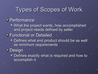 Types of Scopes of Work
Types of Scopes of Work
Performance
Performance

What the project wants, how accomplished
What the project wants, how accomplished
and project needs defined by seller
and project needs defined by seller
Functional or Detailed
Functional or Detailed

Defines what end product should be as well
Defines what end product should be as well
as minimum requirements
as minimum requirements
Design
Design

Defines exactly what is required and how to
Defines exactly what is required and how to
accomplish it
accomplish it
 