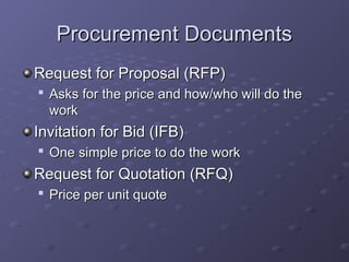 Procurement Documents
Procurement Documents
Request for Proposal (RFP)
Request for Proposal (RFP)

Asks for the price and how/who will do the
Asks for the price and how/who will do the
work
work
Invitation for Bid (IFB)
Invitation for Bid (IFB)

One simple price to do the work
One simple price to do the work
Request for Quotation (RFQ)
Request for Quotation (RFQ)

Price per unit quote
Price per unit quote
 