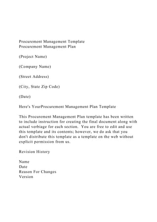 Procurement Management Template
Procurement Management Plan
(Project Name)
(Company Name)
(Street Address)
(City, State Zip Code)
(Date)
Here's YourProcurement Management Plan Template
This Procurement Management Plan template has been written
to include instruction for creating the final document along with
actual verbiage for each section. You are free to edit and use
this template and its contents; however, we do ask that you
don't distribute this template as a template on the web without
explicit permission from us.
Revision History
Name
Date
Reason For Changes
Version
 