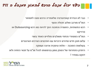 ‫ה‬ ‫במנהל‬ ‫לתמוך‬ ‫הרכש‬ ‫מנהל‬ ‫יכול‬ ‫כיצד‬IT?
7
•‫לתמחור‬ ‫פונה‬ ‫הרכש‬ ‫שלאחריה‬ ‫קונפיגורציה‬ ‫הגדרת‬ ‫לא‬ ‫כבר‬
•‫המו‬"‫וכסף‬ ‫תכולה‬ ‫ושלוב‬ ‫מורכב‬ ‫מ‬
•‫התשתיות‬ ‫רכש‬,‫רכש‬ ‫כמו‬ ‫להיות‬ ‫הפך‬ ‫והתכנה‬ ‫החומרה‬Outsourcing‫או‬
‫פרוייקט‬
•‫המו‬"‫בשני‬ ‫האחד‬ ‫ותלויים‬ ‫משולבים‬ ‫והחוזי‬ ‫המסחרי‬ ‫מ‬
•‫הארגוניים‬ ‫הצרכים‬ ‫הסיכונים‬ ‫עם‬ ‫היכרות‬ ‫שדורש‬ ‫חדש‬ ‫תוכן‬ ‫עלום‬
•‫התוכנה‬ ‫בעולמות‬-‫ועמוקה‬ ‫ארוכה‬ ‫עיסקית‬ ‫תלות‬
•‫מו‬ ‫לנהל‬ ‫בגימשותו‬ ‫טמון‬ ‫הספק‬ ‫של‬ ‫התחרותי‬ ‫היתרון‬"‫ולאו‬ ‫החוזה‬ ‫תנאי‬ ‫על‬ ‫מ‬
‫במחיר‬ ‫דווקא‬!
 
